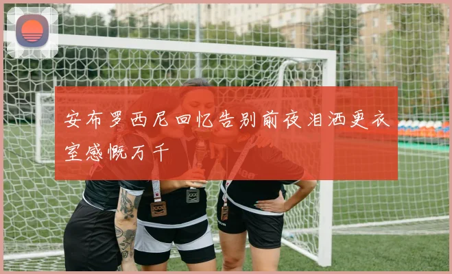 安布罗西尼回忆告别前夜泪洒更衣室感慨万千