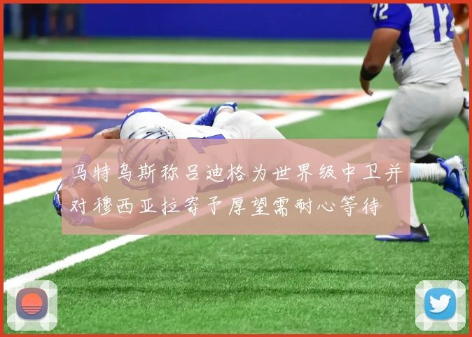 马特乌斯称吕迪格为世界级中卫并对穆西亚拉寄予厚望需耐心等待