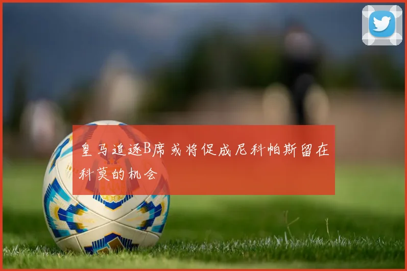 皇马追逐B席或将促成尼科帕斯留在科莫的机会