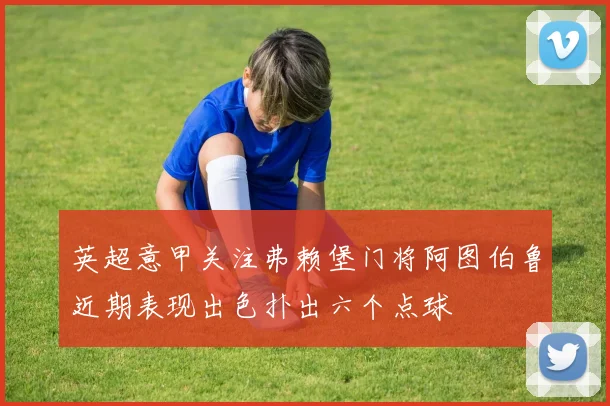 英超意甲关注弗赖堡门将阿图伯鲁近期表现出色扑出六个点球