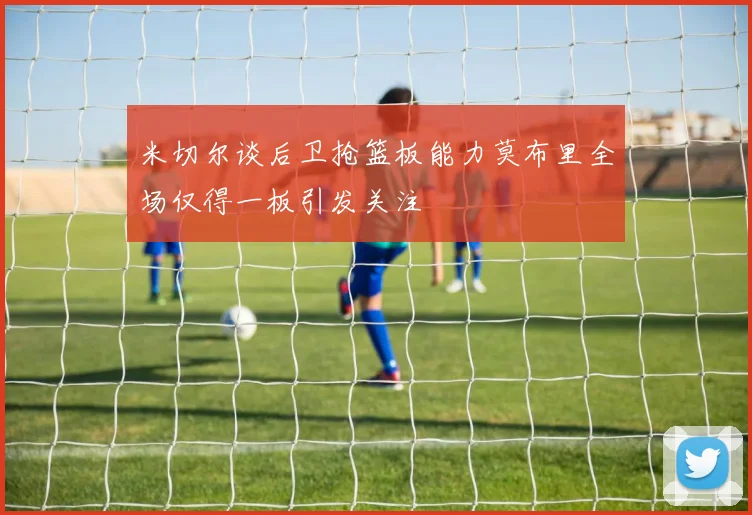 米切尔谈后卫抢篮板能力莫布里全场仅得一板引发关注
