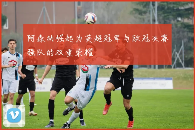 阿森纳崛起为英超冠军与欧冠决赛强队的双重荣耀