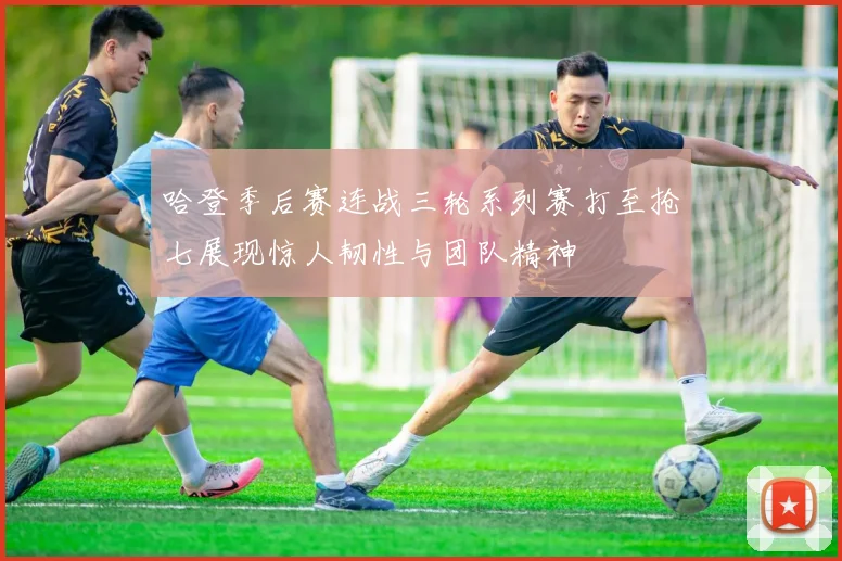 哈登季后赛连战三轮系列赛打至抢七展现惊人韧性与团队精神