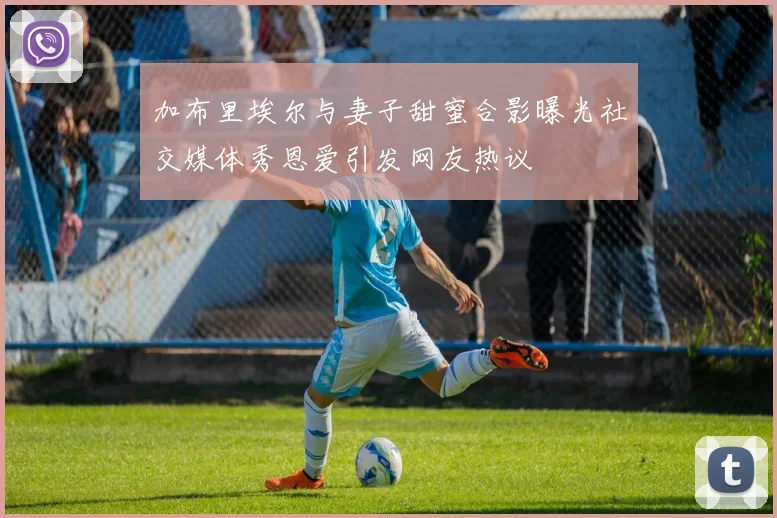 加布里埃尔与妻子甜蜜合影曝光社交媒体秀恩爱引发网友热议