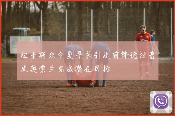 纽卡斯尔今夏寻求引进前锋德拉普皮奥索兰克成潜在目标
