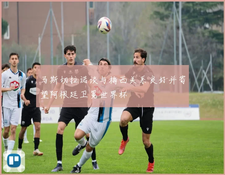 马斯切拉诺谈与梅西关系良好并寄望阿根廷卫冕世界杯